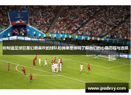 你知道足球巨星们最喜欢的球队和偶像是谁吗了解他们的心路历程与选择