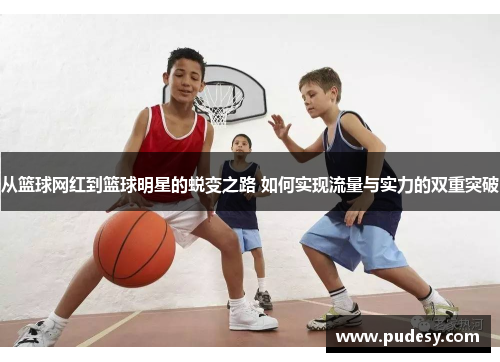 从篮球网红到篮球明星的蜕变之路 如何实现流量与实力的双重突破