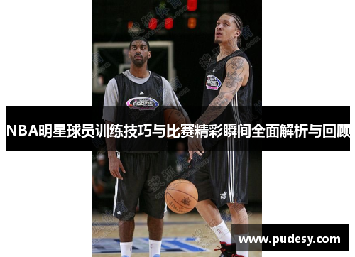 NBA明星球员训练技巧与比赛精彩瞬间全面解析与回顾